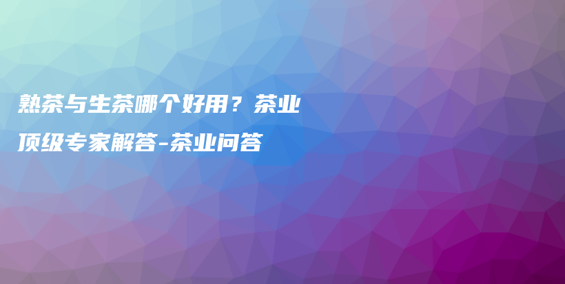 熟茶与生茶哪个好用？茶业顶级专家解答-茶业问答插图