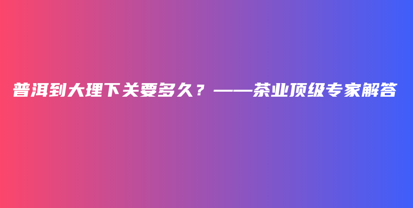 普洱到大理下关要多久？——茶业顶级专家解答插图