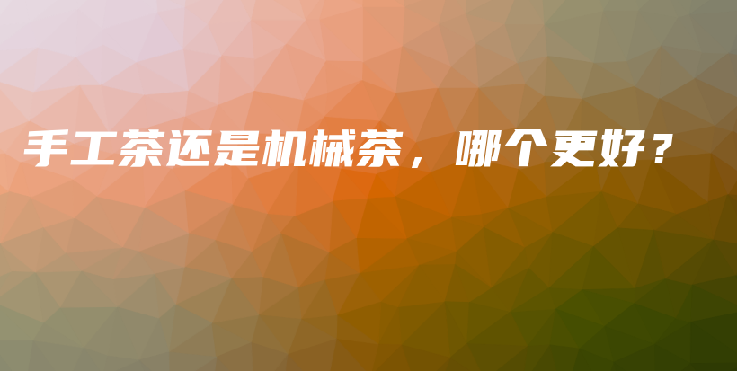 手工茶还是机械茶，哪个更好？插图