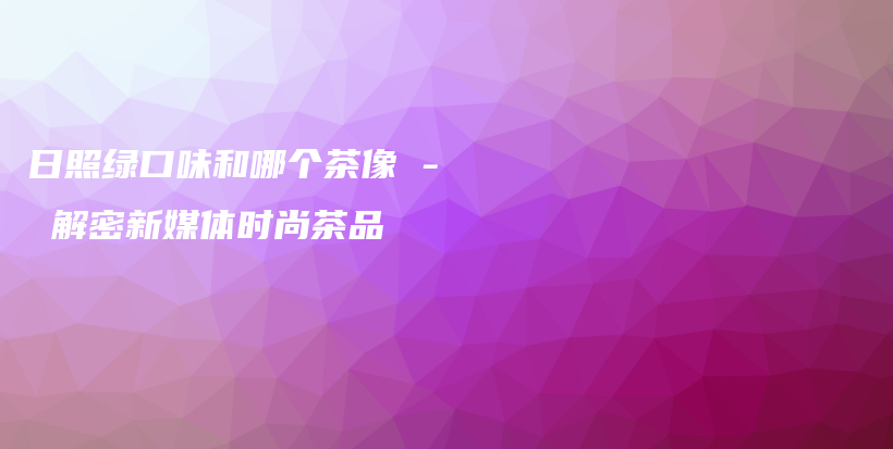 日照绿口味和哪个茶像 – 解密新媒体时尚茶品插图