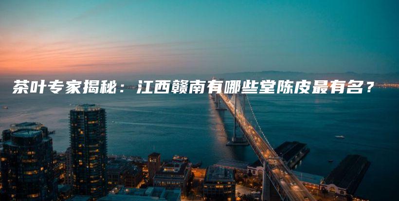 茶叶专家揭秘：江西赣南有哪些堂陈皮最有名？插图