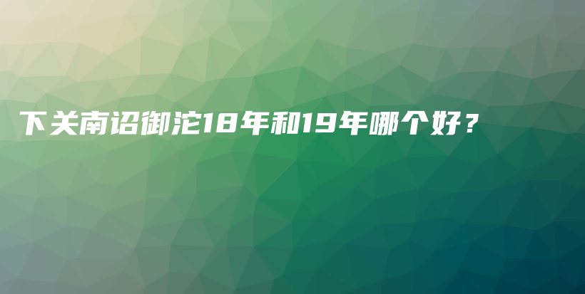 下关南诏御沱18年和19年哪个好？插图