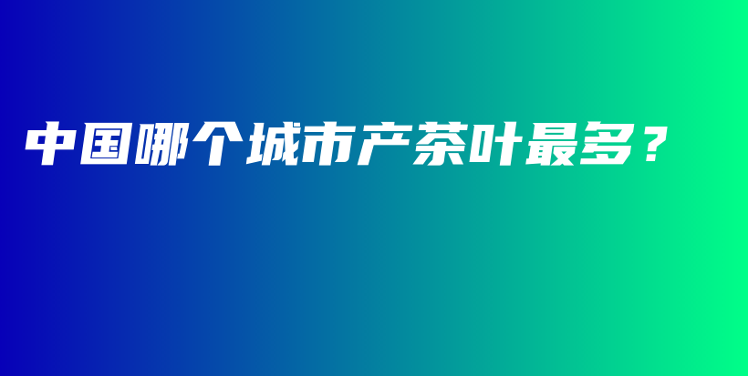 中国哪个城市产茶叶最多？插图