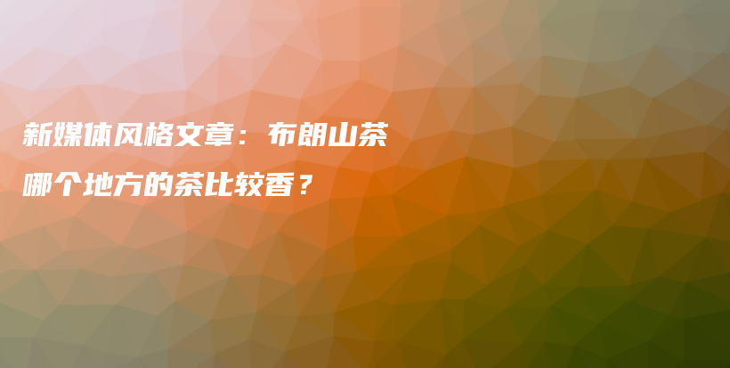 新媒体风格文章：布朗山茶哪个地方的茶比较香？插图