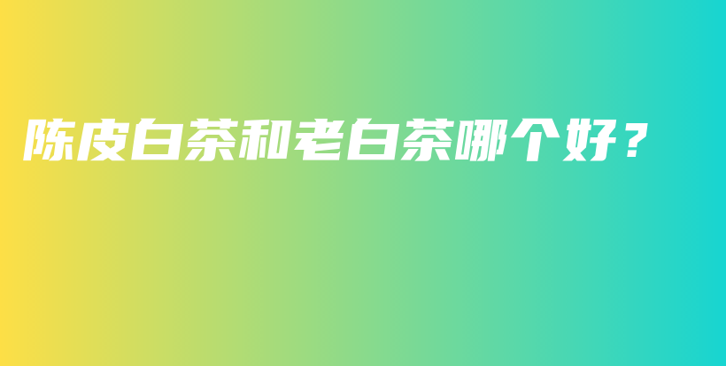 陈皮白茶和老白茶哪个好？插图