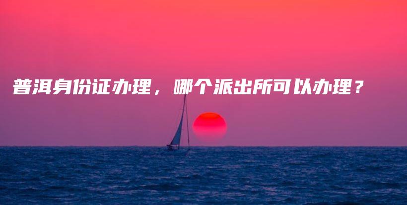 普洱身份证办理,哪个派出所可以办理?插图 普洱身份证办理,哪个派出所可以办理?插图