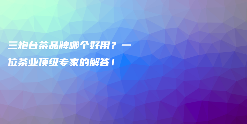 三炮台茶品牌哪个好用？一位茶业顶级专家的解答！插图