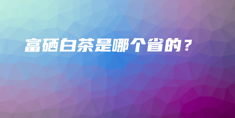 富硒白茶是哪个省的？插图
