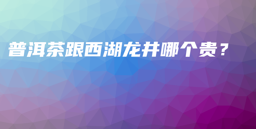 普洱茶跟西湖龙井哪个贵?插图 普洱茶跟西湖龙井哪个贵?插图