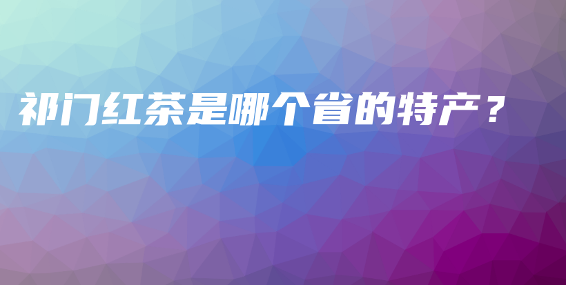 祁门红茶是哪个省的特产？插图