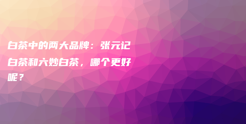 白茶中的两大品牌：张元记白茶和六妙白茶，哪个更好呢？插图