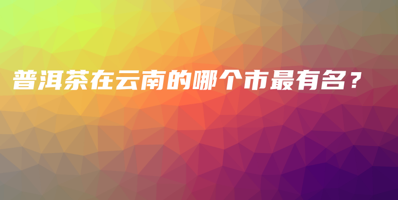 普洱茶在云南的哪个市最有名？插图