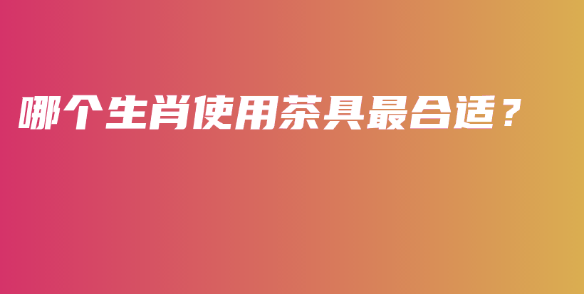 哪个生肖使用茶具最合适?插图 哪个生肖使用茶具最合适?插图