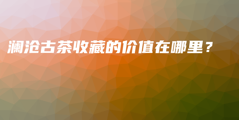 澜沧古茶收藏的价值在哪里？插图