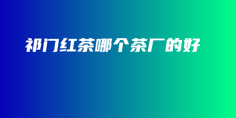 祁门红茶哪个茶厂的好插图