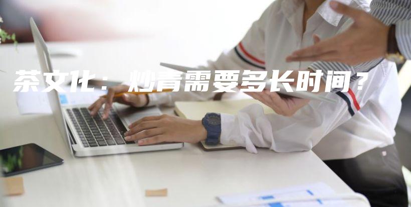 茶文化：炒青需要多长时间？插图