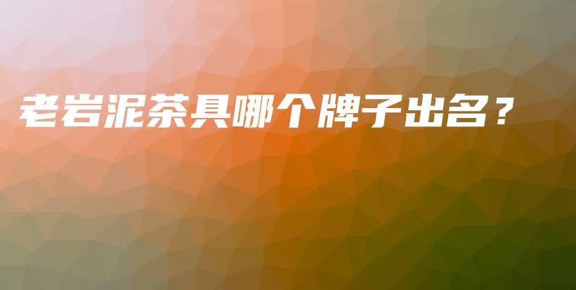 老岩泥茶具哪个牌子出名?插图 老岩泥茶具哪个牌子出名?插图