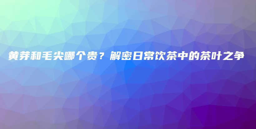 黄芽和毛尖哪个贵？解密日常饮茶中的茶叶之争插图