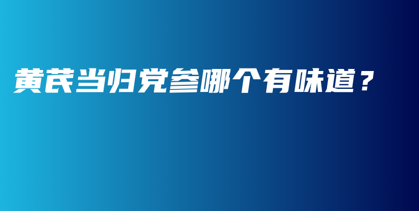 黄芪当归党参哪个有味道？插图