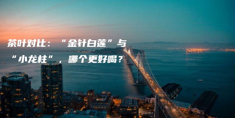 茶叶对比:“金针白莲”与“小龙柱”,哪个更好喝?插图 茶叶对比:“金针白莲”与“小龙柱”,哪个更好喝?插图