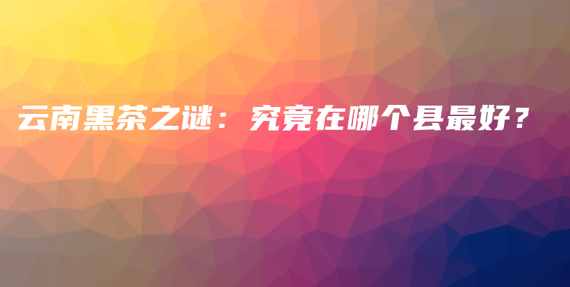 云南黑茶之谜：究竟在哪个县最好？插图