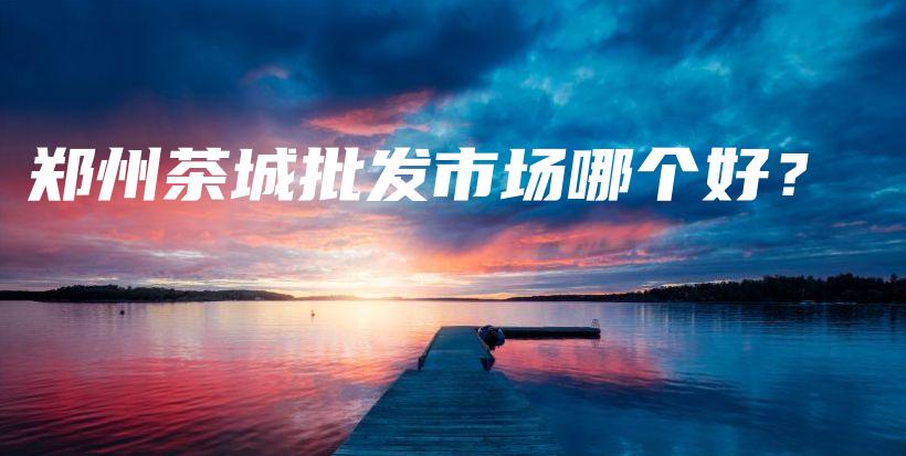 郑州茶城批发市场哪个好？插图