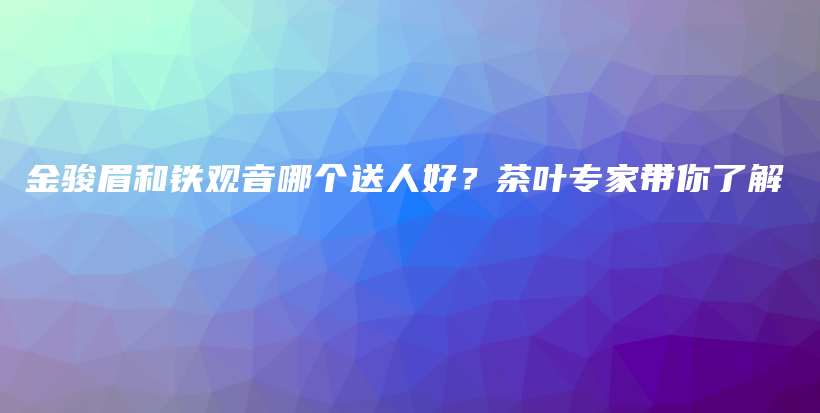 金骏眉和铁观音哪个送人好？茶叶专家带你了解插图
