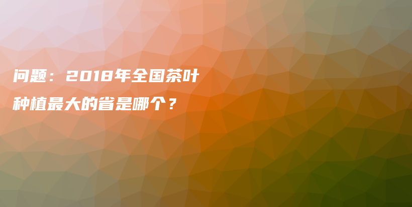 问题：2018年全国茶叶种植最大的省是哪个？插图