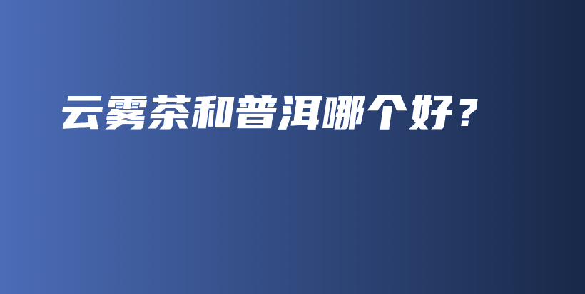 云雾茶和普洱哪个好？插图
