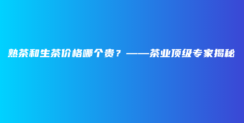 熟茶和生茶价格哪个贵？——茶业顶级专家揭秘插图