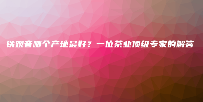 铁观音哪个产地最好？一位茶业顶级专家的解答插图