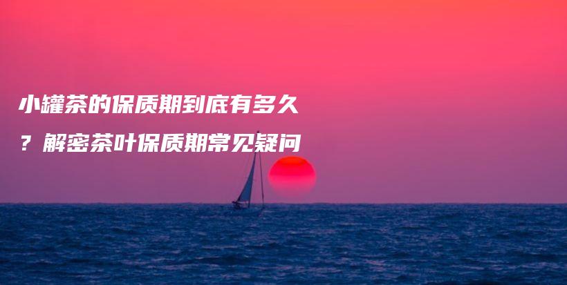 小罐茶的保质期到底有多久？解密茶叶保质期常见疑问插图