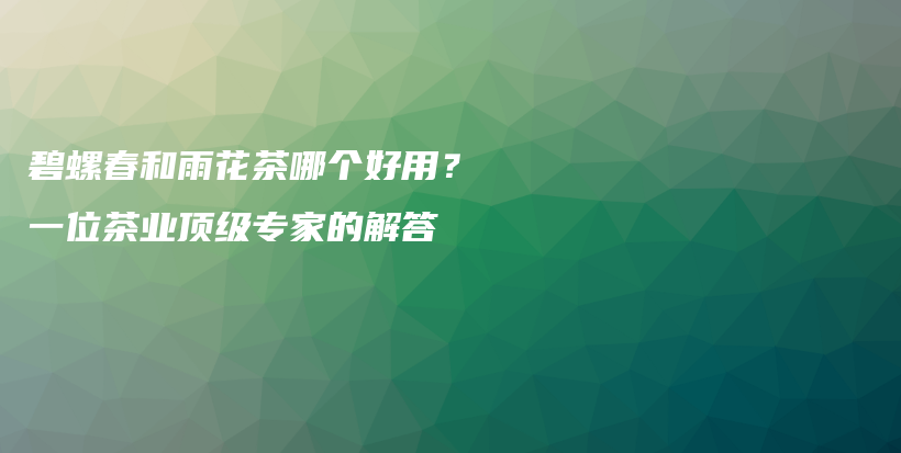 碧螺春和雨花茶哪个好用？一位茶业顶级专家的解答插图