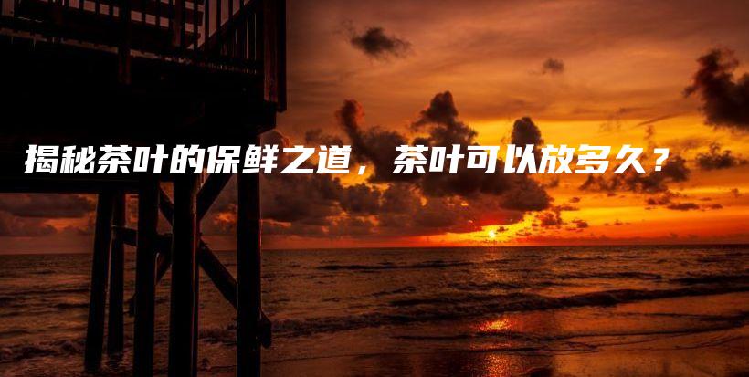 揭秘茶叶的保鲜之道，茶叶可以放多久？插图