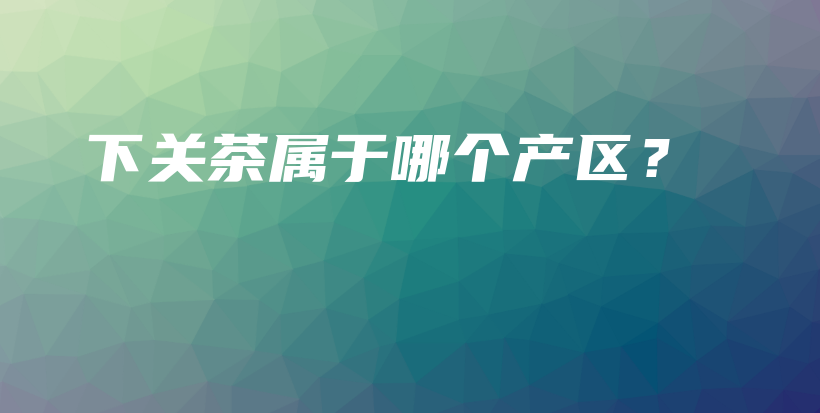 下关茶属于哪个产区？插图