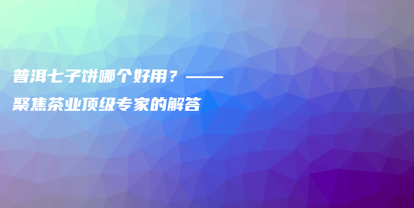 普洱七子饼哪个好用？——聚焦茶业顶级专家的解答插图