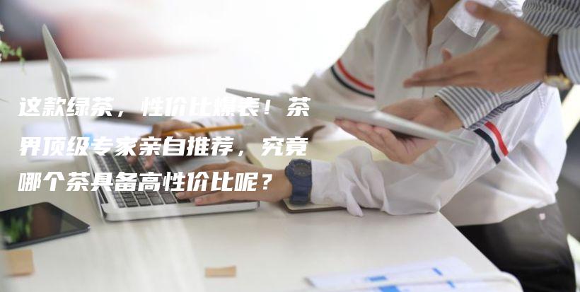 这款绿茶，性价比爆表！茶界顶级专家亲自推荐，究竟哪个茶具备高性价比呢？插图