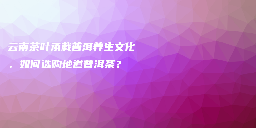 云南茶叶承载普洱养生文化，如何选购地道普洱茶？插图