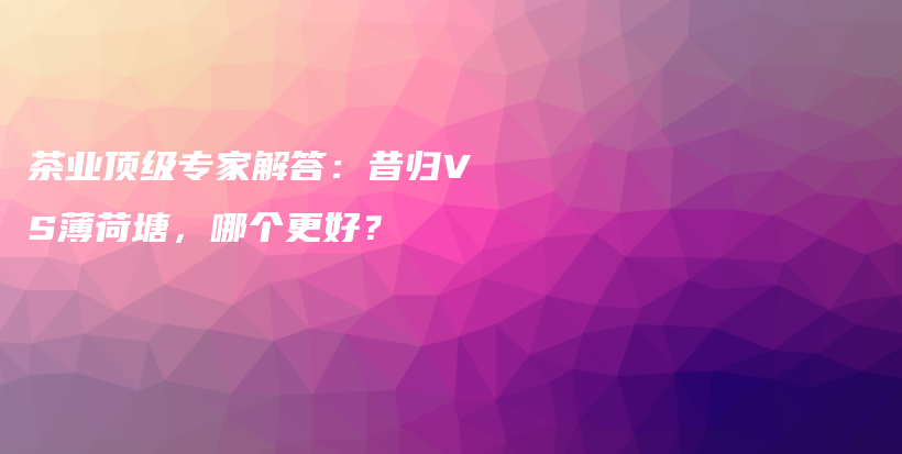茶业顶级专家解答：昔归VS薄荷塘，哪个更好？插图
