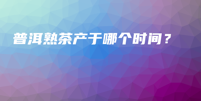 普洱熟茶产于哪个时间？插图