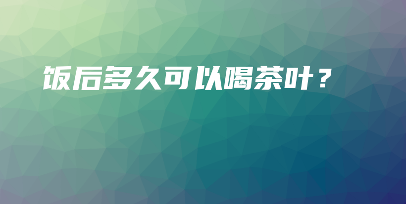 饭后多久可以喝茶叶?插图 饭后多久可以喝茶叶?插图