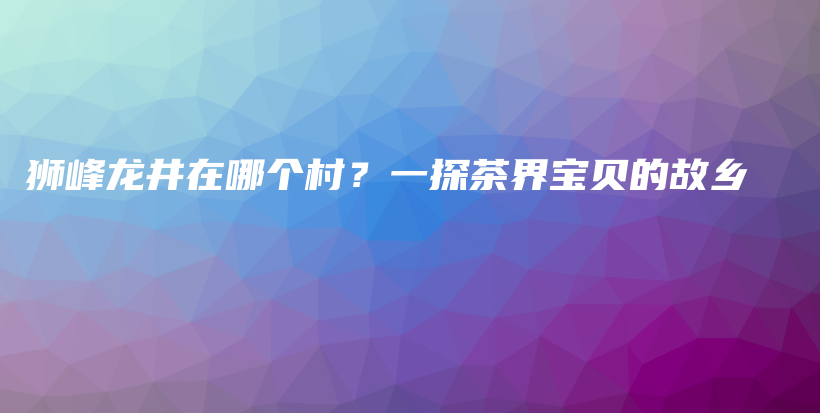狮峰龙井在哪个村？一探茶界宝贝的故乡插图