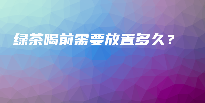 绿茶喝前需要放置多久?插图 绿茶喝前需要放置多久?插图