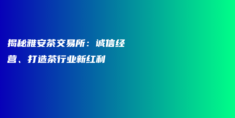 揭秘雅安茶交易所：诚信经营、打造茶行业新红利插图