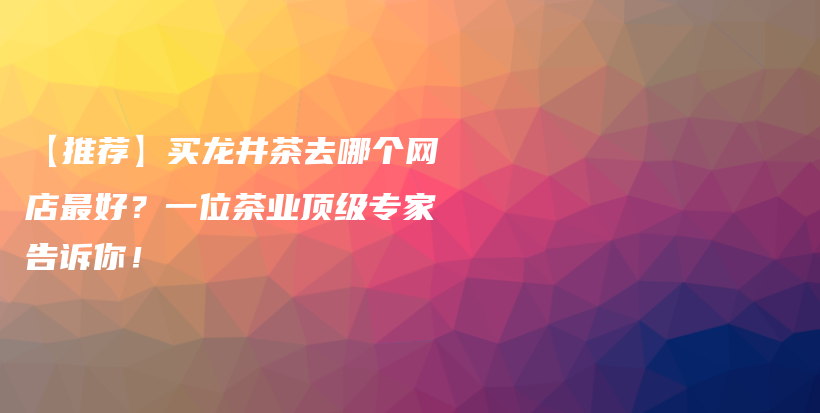 【推荐】买龙井茶去哪个网店最好？一位茶业顶级专家告诉你！插图