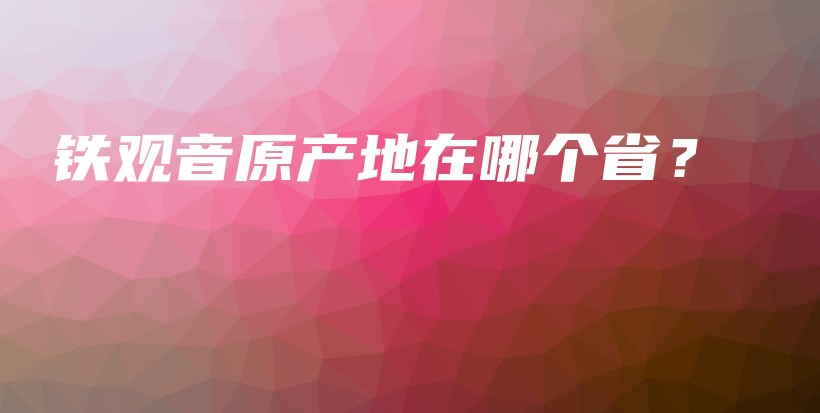 铁观音原产地在哪个省？插图