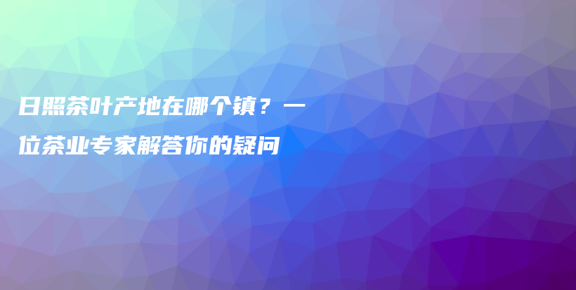 日照茶叶产地在哪个镇？一位茶业专家解答你的疑问插图