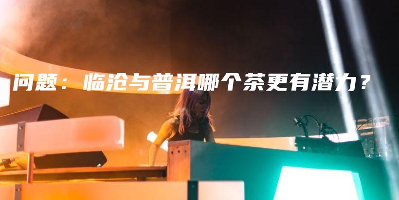 问题：临沧与普洱哪个茶更有潜力？插图