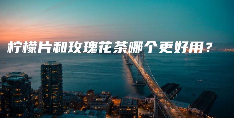 柠檬片和玫瑰花茶哪个更好用？插图