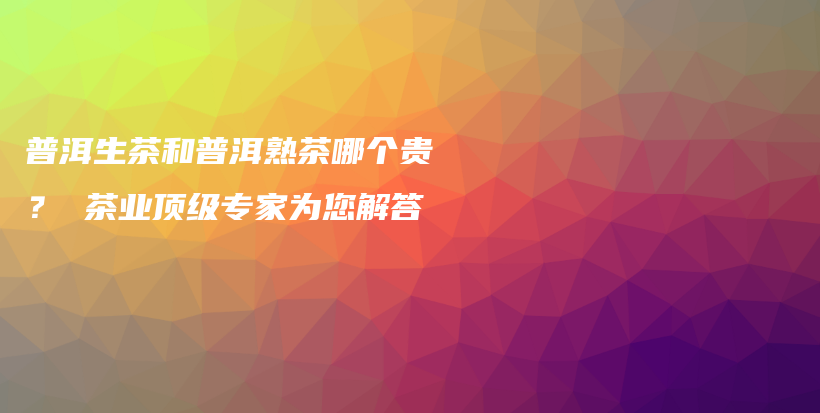 普洱生茶和普洱熟茶哪个贵？ 茶业顶级专家为您解答插图
